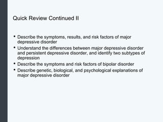 Quick Review Continued II
• Describe the symptoms, results, and risk factors of major
depressive disorder
• Understand the differences between major depressive disorder
and persistent depressive disorder, and identify two subtypes of
depression
• Describe the symptoms and risk factors of bipolar disorder
• Describe genetic, biological, and psychological explanations of
major depressive disorder
 