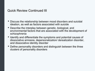 Quick Review Continued III
• Discuss the relationship between mood disorders and suicidal
ideation, as well as factors associated with suicide
• Describe the interplay between genetic, biological, and
environmental factors that are associated with the development of
schizophrenia
• Identify and differentiate the symptoms and potential causes of
dissociative amnesia, depersonalization/ derealization disorder,
and dissociative identity disorder
• Define personality disorders and distinguish between the three
clusters of personality disorders
 
