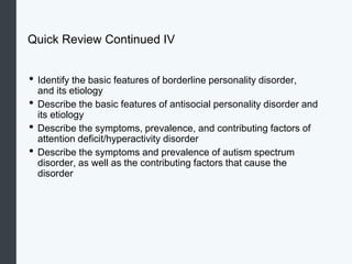 Quick Review Continued IV
• Identify the basic features of borderline personality disorder,
and its etiology
• Describe the basic features of antisocial personality disorder and
its etiology
• Describe the symptoms, prevalence, and contributing factors of
attention deficit/hyperactivity disorder
• Describe the symptoms and prevalence of autism spectrum
disorder, as well as the contributing factors that cause the
disorder
 