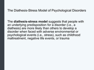 The Diathesis-Stress Model of Psychological Disorders
The diathesis-stress model suggests that people with
an underlying predisposition for a disorder (i.e., a
diathesis) are more likely than others to develop a
disorder when faced with adverse environmental or
psychological events (i.e., stress), such as childhood
maltreatment, negative life events, or trauma
 