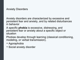 Anxiety Disorders
Anxiety disorders are characterized by excessive and
persistent fear and anxiety, and by related disturbances
in behavior
A specific phobia is excessive, distressing, and
persistent fear or anxiety about a specific object or
situation
Phobias develop through learning (classical conditioning,
modeling, or verbal transmission).
• Agoraphobia
• Social anxiety disorder
 
