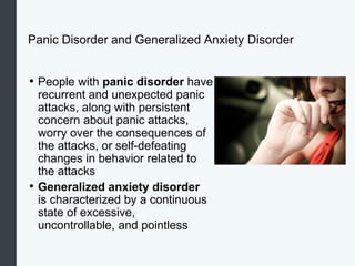 Panic Disorder and Generalized Anxiety Disorder
• People with panic disorder have
recurrent and unexpected panic
attacks, along with persistent
concern about panic attacks,
worry over the consequences of
the attacks, or self-defeating
changes in behavior related to
the attacks
• Generalized anxiety disorder
is characterized by a continuous
state of excessive,
uncontrollable, and pointless
 