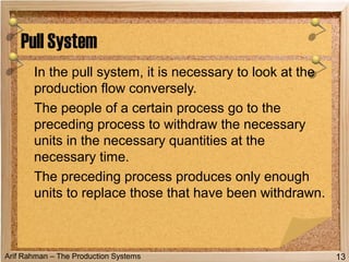 Arif Rahman – The Production Systems
In the pull system, it is necessary to look at the
production flow conversely.
The people of a certain process go to the
preceding process to withdraw the necessary
units in the necessary quantities at the
necessary time.
The preceding process produces only enough
units to replace those that have been withdrawn.
Pull System
13
 