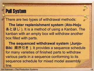 Arif Rahman – The Production Systems
There are two types of withdrawal methods:
The later replenishment system (Ato-Hoju
あとほじ ). It is a method of using a Kanban. The
kanban with an empty box will withdraw another
box filled with parts.
The sequenced withdrawal system (Junjo-
Biki 順序引き ). It provides a sequence schedule
for many varieties of finished parts to withdraw
various parts in a sequence conforming to its
sequence schedule for mixed model assembly
line.
Pull System
14
 