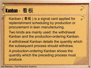 Arif Rahman – The Production Systems
Kanban ( 看板 ) is a signal card applied for
replenishment scheduling by production or
procurement in lean manufacturing.
Two kinds are mainly used: the withdrawal
Kanban and the production-ordering Kanban.
A withdrawal Kanban details the quantity which
the subsequent process should withdraw,
A production-ordering Kanban shows the
quantity which the preceding process must
produce.
Kanban - 看板
16
 
