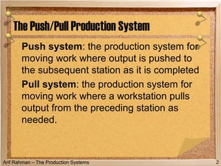 Arif Rahman – The Production Systems
Push system: the production system for
moving work where output is pushed to
the subsequent station as it is completed
Pull system: the production system for
moving work where a workstation pulls
output from the preceding station as
needed.
The Push/Pull Production System
2
 
