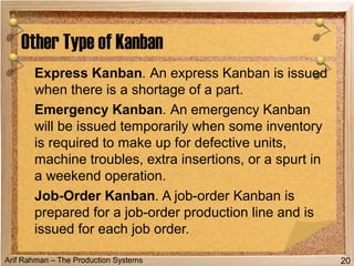 Arif Rahman – The Production Systems
Express Kanban. An express Kanban is issued
when there is a shortage of a part.
Emergency Kanban. An emergency Kanban
will be issued temporarily when some inventory
is required to make up for defective units,
machine troubles, extra insertions, or a spurt in
a weekend operation.
Job-Order Kanban. A job-order Kanban is
prepared for a job-order production line and is
issued for each job order.
Other Type of Kanban
20
 