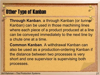 Arif Rahman – The Production Systems
Through Kanban. a through Kanban (or tunnel
Kanban) can be used in those machining lines
where each piece of a product produced at a line
can be conveyed immediately to the next line by
a chute one at a time.
Common Kanban. A withdrawal Kanban can
also be used as a production-ordering Kanban if
the distance between two processes is very
short and one supervisor is supervising both
processes.
Other Type of Kanban
21
 