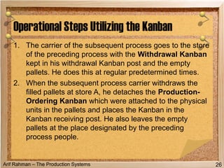 Arif Rahman – The Production Systems
Operational Steps Utilizing the Kanban
26
1. The carrier of the subsequent process goes to the store
of the preceding process with the Withdrawal Kanban
kept in his withdrawal Kanban post and the empty
pallets. He does this at regular predetermined times.
2. When the subsequent process carrier withdraws the
filled pallets at store A, he detaches the Production-
Ordering Kanban which were attached to the physical
units in the pallets and places the Kanban in the
Kanban receiving post. He also leaves the empty
pallets at the place designated by the preceding
process people.
 