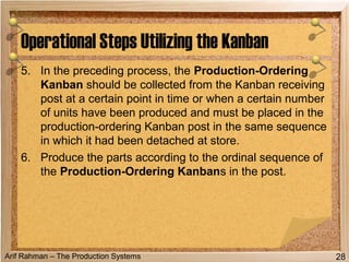 Arif Rahman – The Production Systems
Operational Steps Utilizing the Kanban
28
5. In the preceding process, the Production-Ordering
Kanban should be collected from the Kanban receiving
post at a certain point in time or when a certain number
of units have been produced and must be placed in the
production-ordering Kanban post in the same sequence
in which it had been detached at store.
6. Produce the parts according to the ordinal sequence of
the Production-Ordering Kanbans in the post.
 