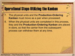 Arif Rahman – The Production Systems
Operational Steps Utilizing the Kanban
29
7. The physical units and the Production-Ordering
Kanban must move as a pair when processed.
8. When the physical units are completed in this process,
they and the Production-Ordering Kanban are placed
in store, so that the carrier from the subsequent
process can withdraw them at any time.
 