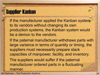 Arif Rahman – The Production Systems
If the manufacturer applied the Kanban system
to its vendors without changing its own
production systems, the Kanban system would
be a demon to the vendors.
If the paternal manufacturer withdraws parts with
large variance in terms of quantity or timing, the
suppliers must necessarily prepare slack
capacities of manpower, facility, and inventory.
The suppliers would suffer if the paternal
manufacturer ordered parts in a fluctuating
manner.
Supplier Kanban
34
 