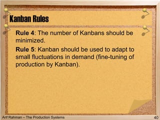 Arif Rahman – The Production Systems
Rule 4: The number of Kanbans should be
minimized.
Rule 5: Kanban should be used to adapt to
small fluctuations in demand (fine-tuning of
production by Kanban).
Kanban Rules
40
 
