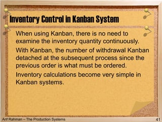 Arif Rahman – The Production Systems
When using Kanban, there is no need to
examine the inventory quantity continuously.
With Kanban, the number of withdrawal Kanban
detached at the subsequent process since the
previous order is what must be ordered.
Inventory calculations become very simple in
Kanban systems.
Inventory Control in Kanban System
41
 