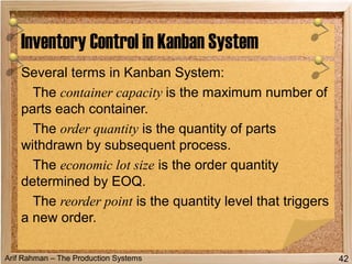 Arif Rahman – The Production Systems
Several terms in Kanban System:
The container capacity is the maximum number of
parts each container.
The order quantity is the quantity of parts
withdrawn by subsequent process.
The economic lot size is the order quantity
determined by EOQ.
The reorder point is the quantity level that triggers
a new order.
Inventory Control in Kanban System
42
 