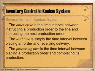Arif Rahman – The Production Systems
Several terms in Kanban System:
The order cycle is the time interval between
instructing a production order to the line and
instructing the next production order.
The lead time is simply the time interval between
placing an order and receiving delivery.
The processing time is the time interval between
placing a production order and completing its
production.
Inventory Control in Kanban System
43
 