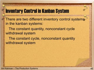Arif Rahman – The Production Systems
There are two different inventory control systems
in the kanban systems:
The constant quantity, nonconstant cycle
withdrawal system
The constant cycle, nonconstant quantity
withdrawal system
Inventory Control in Kanban System
46
 