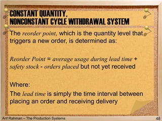 Arif Rahman – The Production Systems
The reorder point, which is the quantity level that
triggers a new order, is determined as:
Reorder Point = average usage during lead time +
safety stock - orders placed but not yet received
Where:
The lead time is simply the time interval between
placing an order and receiving delivery
CONSTANT QUANTITY,
NONCONSTANT CYCLE WITHDRAWAL SYSTEM
48
 