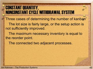Arif Rahman – The Production Systems
Three cases of determining the number of kanban
The lot size is fairly large, or the setup action is
not sufficiently improved.
The maximum necessary inventory is equal to
the reorder point.
The connected two adjacent processes.
CONSTANT QUANTITY,
NONCONSTANT CYCLE WITHDRAWAL SYSTEM
49
 