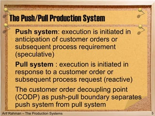 Arif Rahman – The Production Systems
Push system: execution is initiated in
anticipation of customer orders or
subsequent process requirement
(speculative)
Pull system : execution is initiated in
response to a customer order or
subsequent process request (reactive)
The customer order decoupling point
(CODP) as push-pull boundary separates
push system from pull system
The Push/Pull Production System
5
 