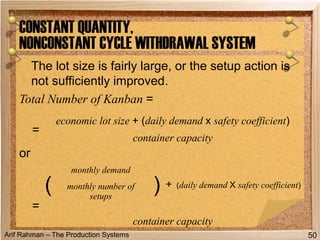 Arif Rahman – The Production Systems
The lot size is fairly large, or the setup action is
not sufficiently improved.
Total Number of Kanban =
or
CONSTANT QUANTITY,
NONCONSTANT CYCLE WITHDRAWAL SYSTEM
50
=
economic lot size + (daily demand x safety coefficient)
container capacity
=
(
monthly demand
) + (daily demand X safety coefficient)monthly number of
setups
container capacity
 