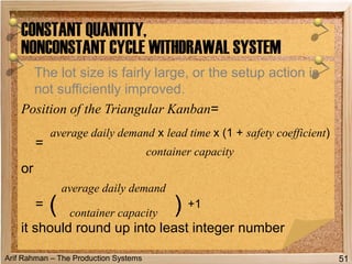 Arif Rahman – The Production Systems
The lot size is fairly large, or the setup action is
not sufficiently improved.
Position of the Triangular Kanban=
or
it should round up into least integer number
CONSTANT QUANTITY,
NONCONSTANT CYCLE WITHDRAWAL SYSTEM
51
=
average daily demand x lead time x (1 + safety coefficient)
container capacity
= (
average daily demand
) +1
container capacity
 