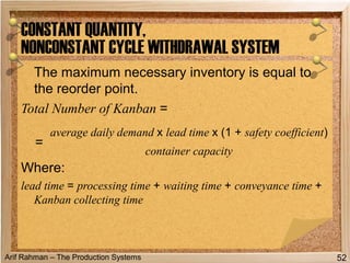 Arif Rahman – The Production Systems
The maximum necessary inventory is equal to
the reorder point.
Total Number of Kanban =
Where:
lead time = processing time + waiting time + conveyance time +
Kanban collecting time
CONSTANT QUANTITY,
NONCONSTANT CYCLE WITHDRAWAL SYSTEM
52
=
average daily demand x lead time x (1 + safety coefficient)
container capacity
 