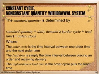 Arif Rahman – The Production Systems
The standard quantity is determined by
standard quantity = daily demand x (order cycle + lead
time) + safety stock
Where :
The order cycle is the time interval between one order time
and the next order time
The lead time is simply the time interval between placing an
order and receiving delivery
The replenishment lead time is the order cycle plus the lead
time
CONSTANT CYCLE,
NONCONSTANT QUANTITY WITHDRAWAL SYSTEM
56
 