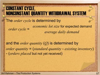 Arif Rahman – The Production Systems
The order cycle is determined by
and the order quantity (Q) is determined by
order quantity = (standard quantity - existing inventory)
- (orders placed but not yet received)
CONSTANT CYCLE,
NONCONSTANT QUANTITY WITHDRAWAL SYSTEM
57
order cycle =
economic lot size for expected demand
average daily demand
 