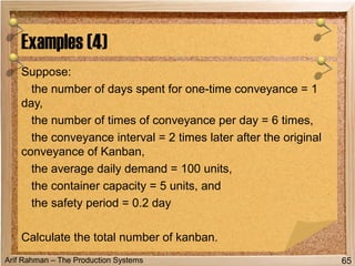 Arif Rahman – The Production Systems
Suppose:
the number of days spent for one-time conveyance = 1
day,
the number of times of conveyance per day = 6 times,
the conveyance interval = 2 times later after the original
conveyance of Kanban,
the average daily demand = 100 units,
the container capacity = 5 units, and
the safety period = 0.2 day
Calculate the total number of kanban.
Examples (4)
65
 
