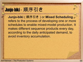 Arif Rahman – The Production Systems
Junjo-biki ( 順序引き ) or Mixed Scheduling
refers to the process of developing one or more
schedules to enable mixed-model production. It
makes different sequence products every day,
according to the daily anticipated demand, to
avoid inventory accumulation.
Junjo-biki - 順序引き
68
 