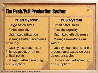 Arif Rahman – The Production Systems
The Push/Pull Production System
Push System
Large batch sizes
Finite capacity
Optimized utilization
Manage buffer inventories
as safety
Quality inspection is at
finished goods or other
critical points
Many qualified sourcing
and suppliers
Pull System
Small batch sizes
Flexible capacity
Optimized effectiveness
Manage inventories as
waste
Quality inspection is in the
process and based on zero
defect principles
Some specified sourcing
and suppliers
7
 
