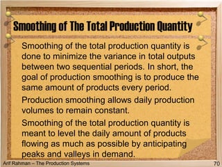 Arif Rahman – The Production Systems
Smoothing of the total production quantity is
done to minimize the variance in total outputs
between two sequential periods. In short, the
goal of production smoothing is to produce the
same amount of products every period.
Production smoothing allows daily production
volumes to remain constant.
Smoothing of the total production quantity is
meant to level the daily amount of products
flowing as much as possible by anticipating
peaks and valleys in demand.
Smoothing of The Total Production Quantity
70
 