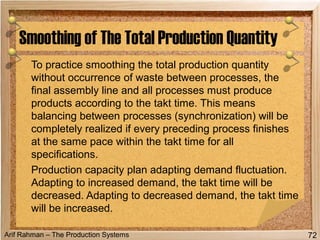 Arif Rahman – The Production Systems
To practice smoothing the total production quantity
without occurrence of waste between processes, the
final assembly line and all processes must produce
products according to the takt time. This means
balancing between processes (synchronization) will be
completely realized if every preceding process finishes
at the same pace within the takt time for all
specifications.
Production capacity plan adapting demand fluctuation.
Adapting to increased demand, the takt time will be
decreased. Adapting to decreased demand, the takt time
will be increased.
Smoothing of The Total Production Quantity
72
 