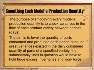 Arif Rahman – The Production Systems
The purpose of smoothing every model's
production quantity is to check variances in the
flow of each product variety between periods
(days).
The aim is to level the quantity of parts
consumed and produced each period because if
great variances existed in the daily consumed
quantity of parts of a specified variety, the
subassembly lines in question would have to
hold huge excess inventories and work force.
Smoothing Each Model's Production Quantity
74
 