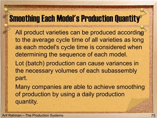 Arif Rahman – The Production Systems
All product varieties can be produced according
to the average cycle time of all varieties as long
as each model's cycle time is considered when
determining the sequence of each model.
Lot (batch) production can cause variances in
the necessary volumes of each subassembly
part.
Many companies are able to achieve smoothing
of production by using a daily production
quantity.
Smoothing Each Model's Production Quantity
75
 