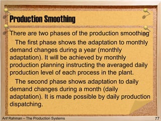 Arif Rahman – The Production Systems
There are two phases of the production smoothing
The first phase shows the adaptation to monthly
demand changes during a year (monthly
adaptation). It will be achieved by monthly
production planning instructing the averaged daily
production level of each process in the plant.
The second phase shows adaptation to daily
demand changes during a month (daily
adaptation). It is made possible by daily production
dispatching.
Production Smoothing
77
 
