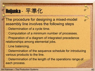 Arif Rahman – The Production Systems
The procedure for designing a mixed-model
assembly line involves the following steps
۞Determination of a cycle time.
۞Computation of a minimum number of processes.
۞Preparation of a diagram of integrated precedence
relationships among elemental jobs.
۞Line balancing.
۞Determination of the sequence schedule for introducing
various products to the line.
۞Determination of the length of the operations range of
each process.
Heijunka - 平準化
80
 