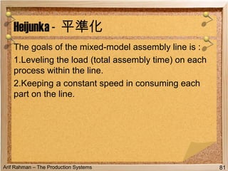 Arif Rahman – The Production Systems
The goals of the mixed-model assembly line is :
1.Leveling the load (total assembly time) on each
process within the line.
2.Keeping a constant speed in consuming each
part on the line.
Heijunka - 平準化
81
 