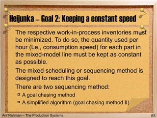 Arif Rahman – The Production Systems
The respective work-in-process inventories must
be minimized. To do so, the quantity used per
hour (Le., consumption speed) for each part in
the mixed-model line must be kept as constant
as possible.
The mixed scheduling or sequencing method is
designed to reach this goal.
There are two sequencing method:
¤ A goal chasing method
¤ A simplified algorithm (goal chasing method II)
Heijunka – Goal 2: Keeping a constant speed
85
 