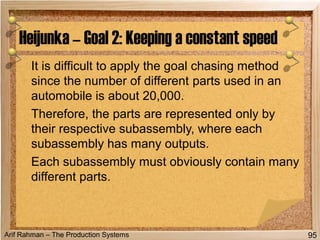 Arif Rahman – The Production Systems
It is difficult to apply the goal chasing method
since the number of different parts used in an
automobile is about 20,000.
Therefore, the parts are represented only by
their respective subassembly, where each
subassembly has many outputs.
Each subassembly must obviously contain many
different parts.
Heijunka – Goal 2: Keeping a constant speed
95
 
