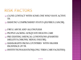  CLOSE CONTACT WITH SOME ONE WHO HAVE ACTIVE
TB.
 IMMUNO COMPROMISED STATUS (ELDERLY,CANCER)
 DRUG ABUSE AND ALCOHOLISM
 PEOPLE LACKING ADEQUATE HEALTH CARE
 PRE EXISTING MEDICAL CONDITIONS (DIABETES
MELLITUS,CHRONIC RENAL FAILURE)
 IMMIGRANTS FROM COUNTRIES WITH HIGHER
INCIDENCE OF TB.
 INSTITUTIONALISATION(LONG TERM CARE FACILITIES)
6/7/2019
 