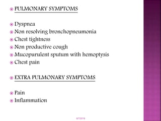  PULMONARY SYMPTOMS
 Dyspnea
 Non resolving bronchopneumonia
 Chest tightness
 Non productive cough
 Mucopurulent sputum with hemoptysis
 Chest pain
 EXTRA PULMONARY SYMPTOMS
 Pain
 Inflammation
6/7/2019
 