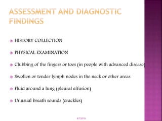  HISTORY COLLECTION
 PHYSICAL EXAMINATION
 Clubbing of the fingers or toes (in people with advanced disease)
 Swollen or tender lymph nodes in the neck or other areas
 Fluid around a lung (pleural effusion)
 Unusual breath sounds (crackles)
6/7/2019
 