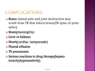  Bones. Spinal pain and joint destruction may
result from TB that infects bones(TB spine or potss
spine)
 Brain(meningitis)
 Liver or kidneys
 Heart(cardiac tamponade)
 Pleural effusion
 Tb pneumonia
 Serious reactions to drug therapy(hepato
toxicity;hypersentivity)
6/7/2019
 