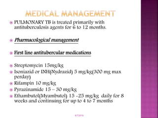  PULMONARY TB is treated primarily with
antituberculosis agents for 6 to 12 months.
 Pharmacological management
 First line antitubercular medications
 Streptomycin 15mg/kg
 Isoniazid or INH(Nydrazid) 5 mg/kg(300 mg max
perday)
 Rifampin 10 mg/kg
 Pyrazinamide 15 – 30 mg/kg
 Ethambutol(Myambutol) 15 -25 mg/kg daily for 8
weeks and continuing for up to 4 to 7 months
6/7/2019
 