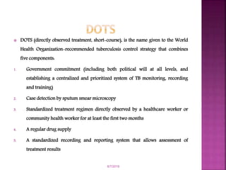  DOTS (directly observed treatment, short-course), is the name given to the World
Health Organization-recommended tuberculosis control strategy that combines
five components:
1. Government commitment (including both political will at all levels, and
establishing a centralized and prioritized system of TB monitoring, recording
and training)
2. Case detection by sputum smear microscopy
3. Standardized treatment regimen directly observed by a healthcare worker or
community health worker for at least the first two months
4. A regular drug supply
5. A standardized recording and reporting system that allows assessment of
treatment results
6/7/2019
 