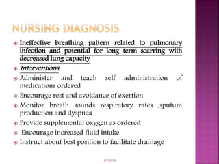  Ineffective breathing pattern related to pulmonary
infection and potential for long term scarring with
decreased lung capacity
 Interventions
 Administer and teach self administration of
medications ordered
 Encourage rest and avoidance of exertion
 Monitor breath sounds respiratory rates ,sputum
production and dyspnea
 Provide supplemental oxygen as ordered
 Encourage increased fluid intake
 Instruct about best position to facilitate drainage
6/7/2019
 