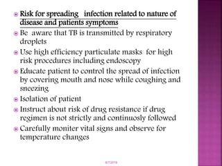  Risk for spreading infection related to nature of
disease and patients symptoms
 Be aware that TB is transmitted by respiratory
droplets
 Use high efficiency particulate masks for high
risk procedures including endoscopy
 Educate patient to control the spread of infection
by covering mouth and nose while coughing and
sneezing
 Isolation of patient
 Instruct about risk of drug resistance if drug
regimen is not strictly and continuosly followed
 Carefully moniter vital signs and observe for
temperature changes
6/7/2019
 