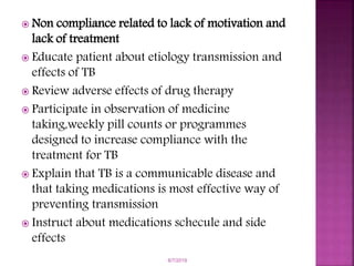  Non compliance related to lack of motivation and
lack of treatment
 Educate patient about etiology transmission and
effects of TB
 Review adverse effects of drug therapy
 Participate in observation of medicine
taking,weekly pill counts or programmes
designed to increase compliance with the
treatment for TB
 Explain that TB is a communicable disease and
that taking medications is most effective way of
preventing transmission
 Instruct about medications schecule and side
effects
6/7/2019
 
